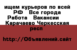 ищем курьеров по всей РФ - Все города Работа » Вакансии   . Карачаево-Черкесская респ.